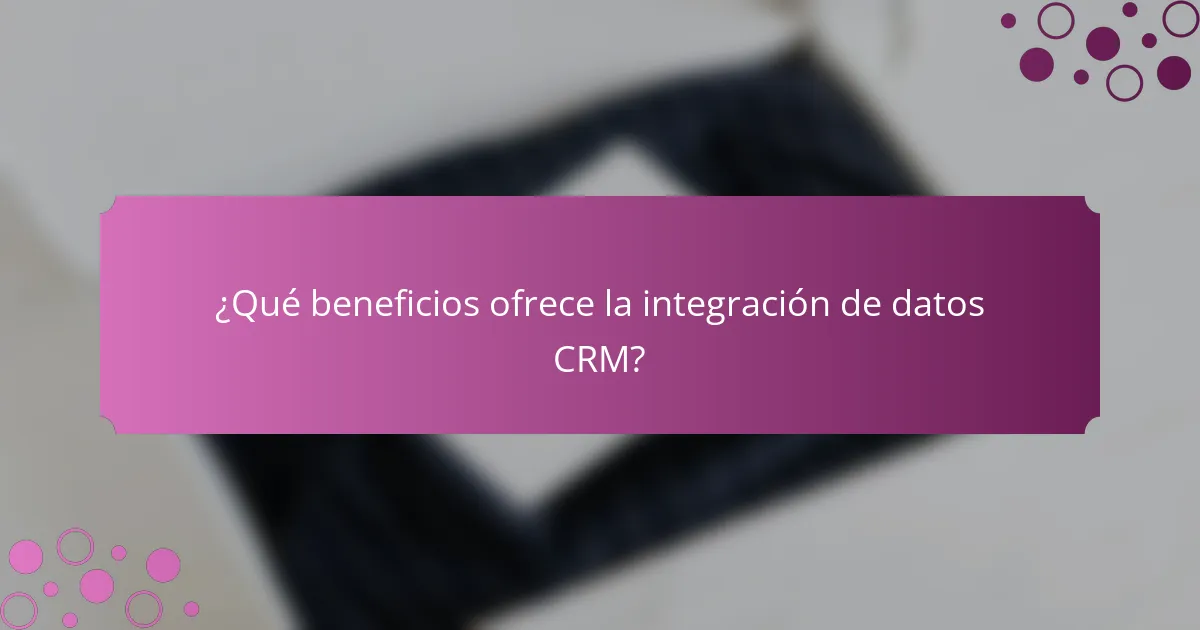 ¿Qué beneficios ofrece la integración de datos CRM?